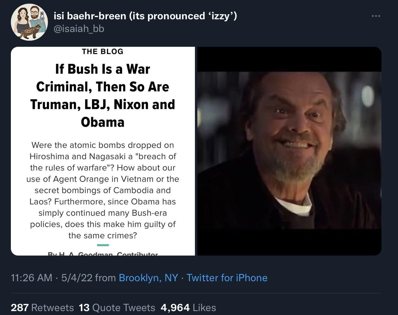 isi baehr breen its pronounced izzy IEEIFE1aloo THE BLOG If Bush Is a War Criminal Then So Are Truman LBJ Nixon and Obama Were the atomic bombs dropped on Hiroshima and Nagasaki a breach of the rules of warfare How about our use of Agent Orange in Vietnam or the secret bombings of Cambodia and Laos Furthermore since Obama has simply continued many Bush era policies does this make him guilty of the