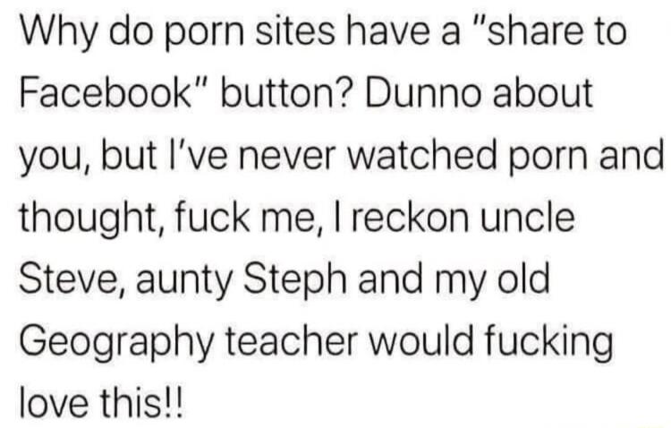 Why do porn sites have a share to Facebook button Dunno about you but Ive never watched porn and thought fuck me I reckon uncle Steve aunty Steph and my old Geography teacher would fucking love this