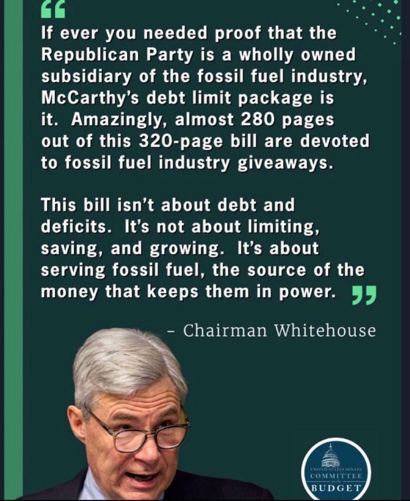 If ever you needed proof that the Republican Party is a wholly owned subsidiary of the fossil fuel industry McCarthys debt limit package is it Amazingly almost 280 pages LI 8T PARET CH T TN CI L LR CTH IR TEIRTE TH A ATTE NN This bill isnt about debt and deficits Its not about limiting saving and growing Its about serving fossil fuel the source of the money that keeps them in power Chairman Whiteh