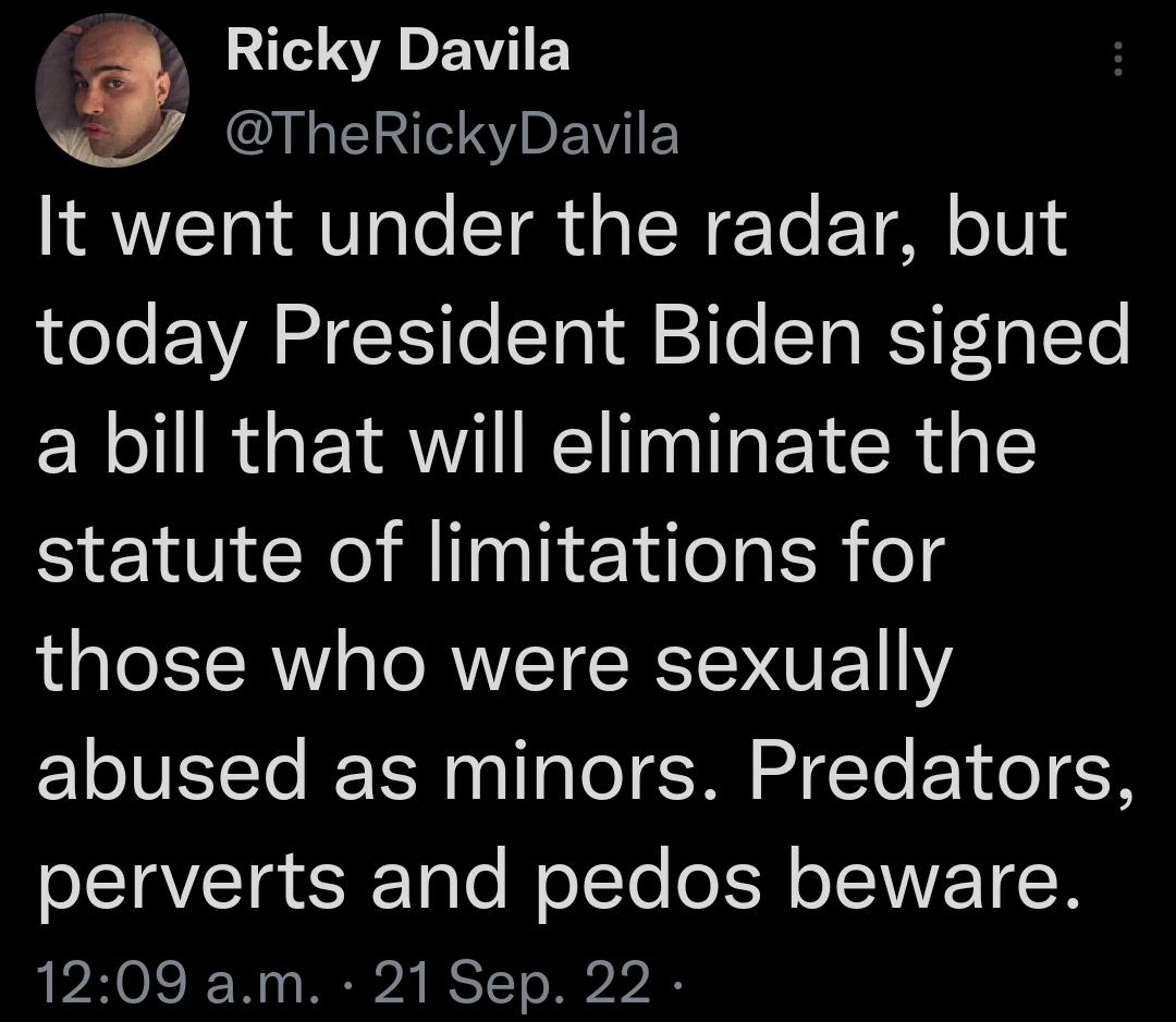 3 S S E Y LIS EWIED It went under the radar but today President Biden signed a bill that will eliminate the statute of limitations for those who were sexually abused as minors Predators perverts and pedos beware 1209 am 21 Sep 22