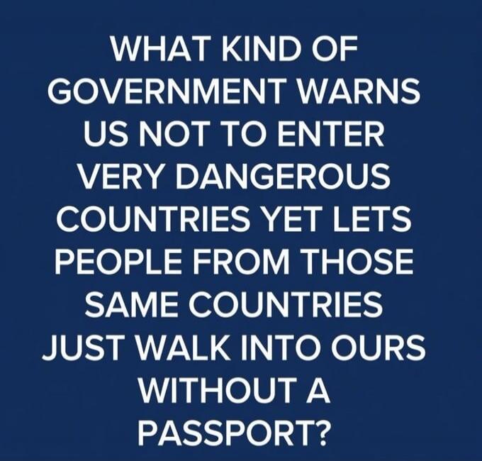 WHAT KIND OF GOVERNMENT WARNS US NOT TO ENTER VERY DANGEROUS COUNTRIES YET LETS PEOPLE FROM THOSE SAME COUNTRIES JUST WALK INTO OURS WITHOUT A PASSPORT?