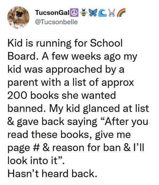 g TucsonGall WL W 7 4 Tucsonbelle Kid is running for School Board A few weeks ago my kid was approached by a parent with a list of approx 200 books she wanted banned My kid glanced at list gave back saying After you read these books give me page reason for ban Il look into it Hasnt heard back