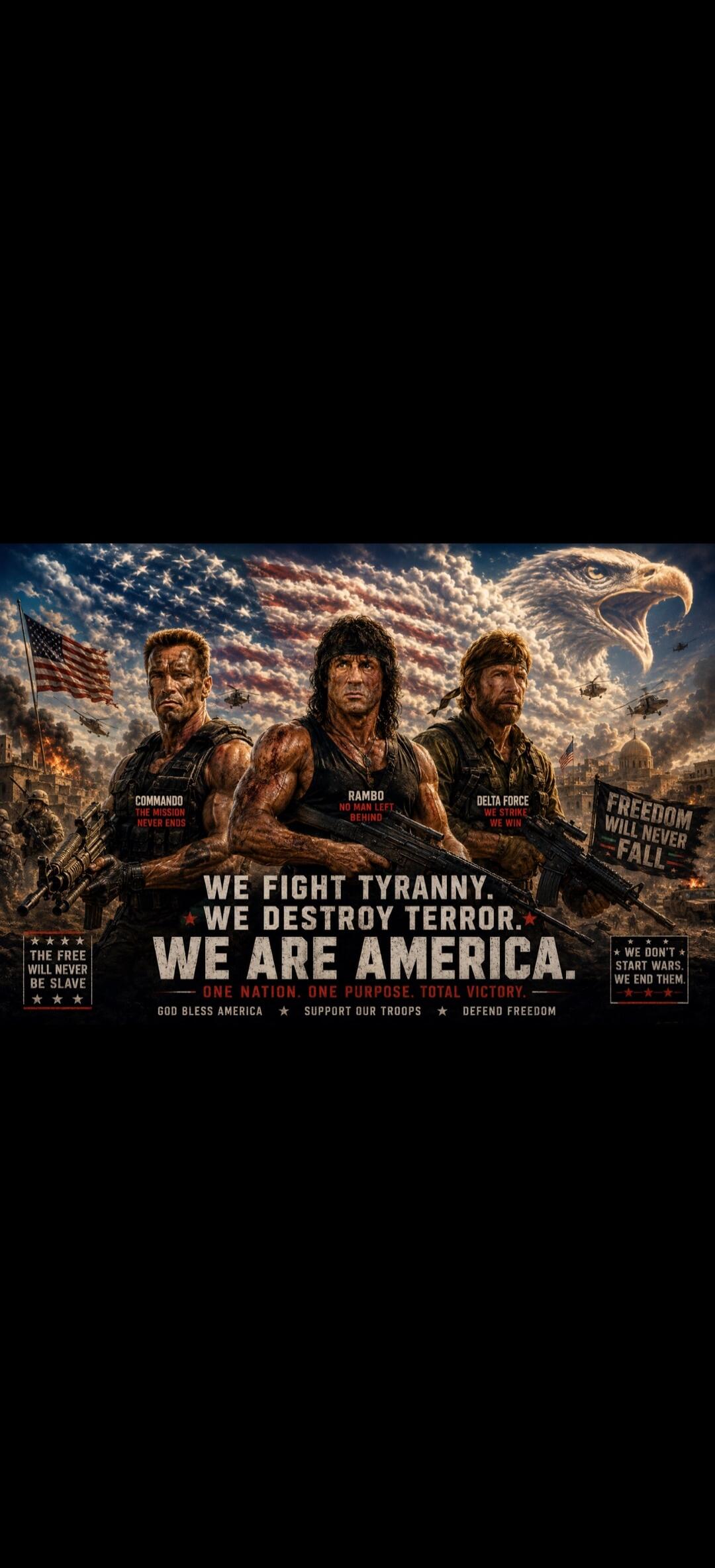 COMMANDO: THE MISSION NEVER ENDS. RAMBO: NO MAN LEFT BEHIND. DELTA FORCE: WE STRIKE, WE WIN. WE FIGHT TYRANNY. WE DESTROY TERROR. WE ARE AMERICA. ONE NATION. ONE PURPOSE. TOTAL VICTORY. GOD BLESS AMERICA. SUPPORT OUR TROOPS. DEFEND FREEDOM. FREEDOM WILL NEVER FALL. THE FREE WILL NEVER BE SLAVE. WE DON'T START WARS. WE END THEM.