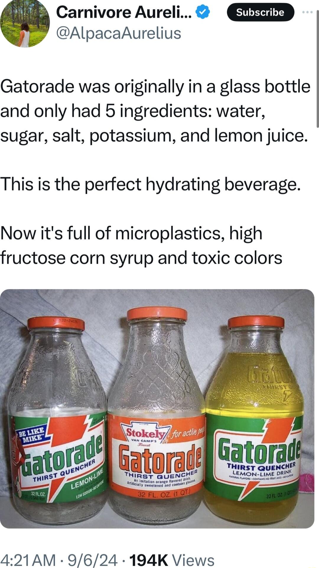 Carnivore Aureli AlpacaAurelius Gatorade was originally in a glass bottle and only had 5 ingredients water sugar salt potassium and lemon juice This is the perfect hydrating beverage Now its full of microplastics high fructose corn syrup and toxic colors 421AM 9624 194K Views