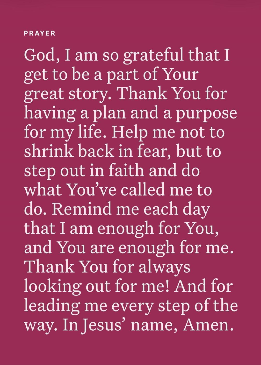 PRAYER God, I am so grateful that I get to be a part of Your great story. Thank You for having a plan and a purpose for my life. Help me not to shrink back in fear, but to step out in faith and do what You've called me to do. Remind me each day that I am enough for You, and You are enough for me. Thank You for always looking out for me! And for lea