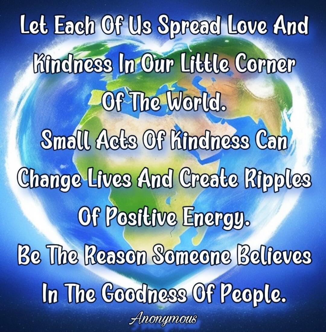 Let Each Of Us Spread Love And Kindness In Our Little Corner Of The World. Small Acts Of Kindness Can Change Lives And Create Ripples Of Positive Energy. Be The Reason Someone Believes In The Goodness Of People. Anonymous