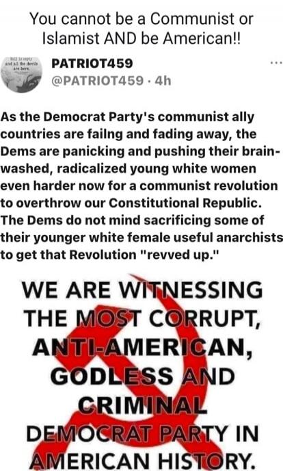 You cannot be a Communist or Islamist AND be American!! As the Democrat Party's communist ally countries are failing and fading away, the Dems are panicking and pushing their brain-washed, radicalized young white women even harder now for a communist revolution to overthrow our Constitutional Republic. The Dems do not mind sacrificing some of their