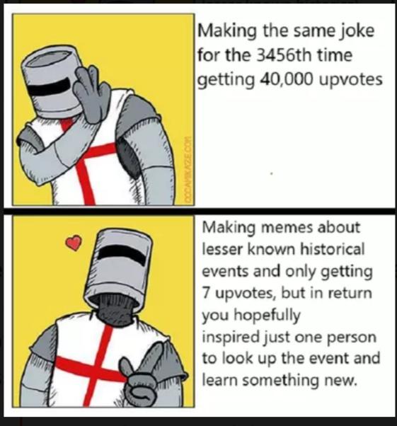 Making the same joke for the 3456th time getting 40000 upvotes Making memes about lesser known historical events and only getting 7 upvotes but in return you hopefully inspired just one person to look up the event and learn something new