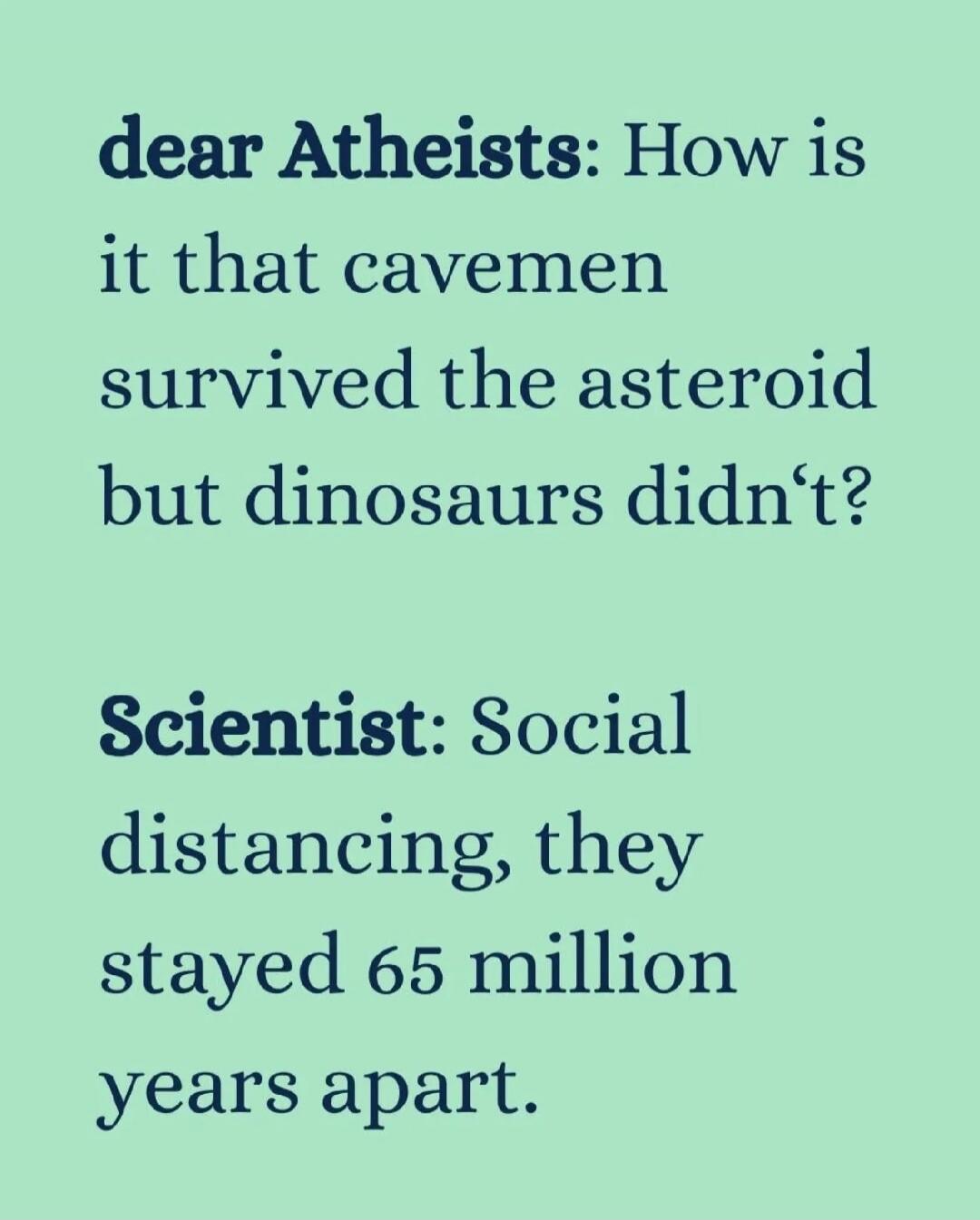 dear Atheists: How is it that cavemen survived the asteroid but dinosaurs didn't? Scientist: Social distancing, they stayed 65 million years apart.