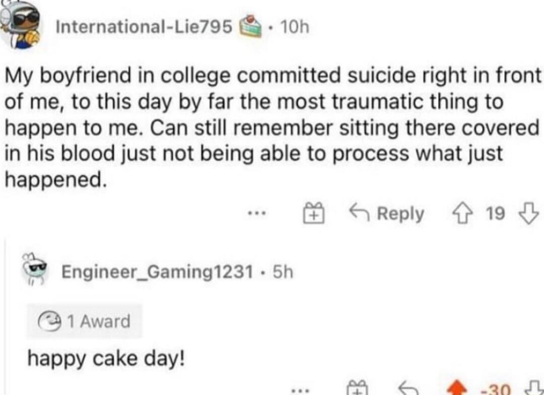 International Lie795 10h My boyfriend in college committed suicide right in front of me to this day by far the most traumatic thing to happen to me Can still remember sitting there covered in his blood just not being able to process what just happened S Reply 4 19 Engineer_Gaming1231 5h 31 Award happy cake day P A an N