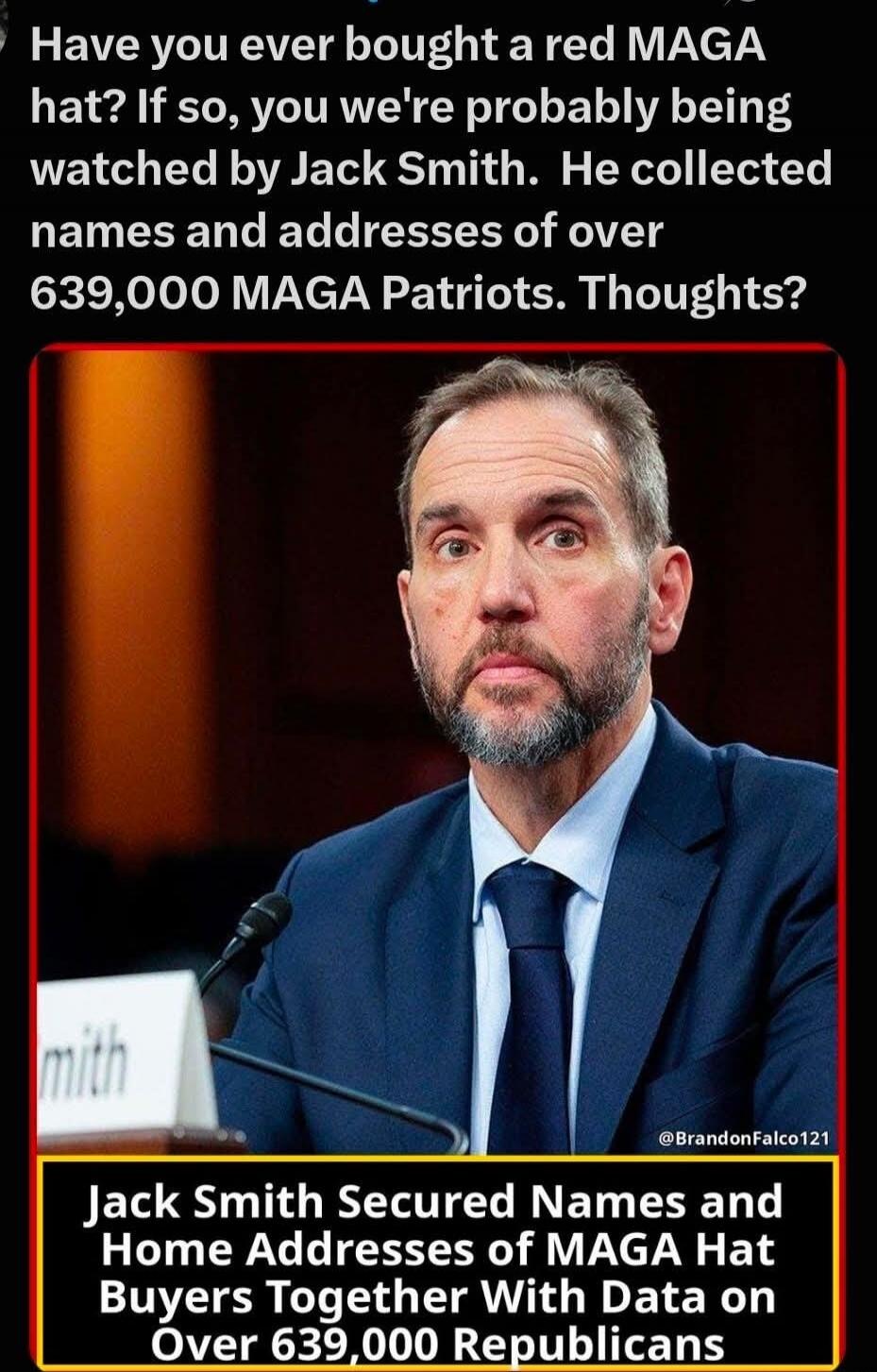 Have you ever bought a red MAGA hat? If so, you're probably being watched by Jack Smith. He collected names and addresses of over 639,000 MAGA Patriots. Thoughts? Jack Smith Secured Names and Home Addresses of MAGA Hat Buyers Together With Data on Over 639,000 Republicans.