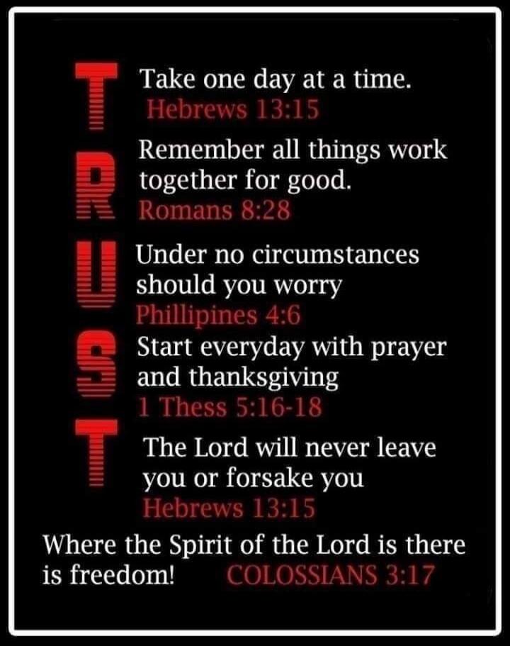 TRUST Take one day at a time. Hebrews 13:15 Remember all things work together for good. Romans 8:28 Under no circumstances should you worry. Philippians 4:6 Start everyday with prayer and thanksgiving. 1 Thess 5:16-18 The Lord will never leave you or forsake you Hebrews 13:15 Where the Spirit of the Lord is there is freedom! COLOSSIANS 3:17