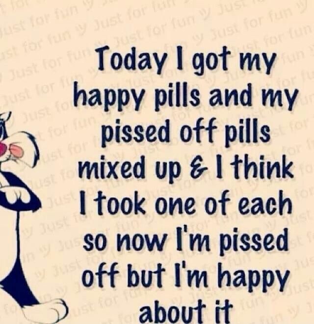 Today I got my happy pills and my pissed off pills mixed up & I think I took one of each so now I'm pissed off but I'm happy about it