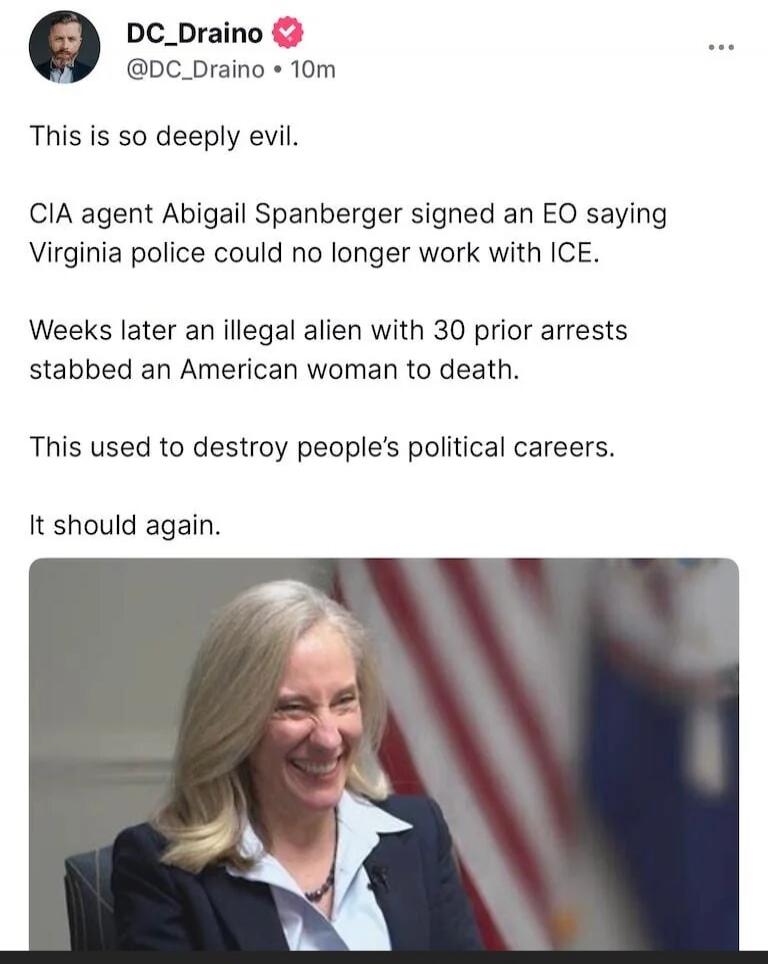 This is so deeply evil.

CIA agent Abigail Spanberger signed an EO saying Virginia police could no longer work with ICE.

Weeks later an illegal alien with 30 prior arrests stabbed an American woman to death.

This used to destroy people’s political careers.

It should again.