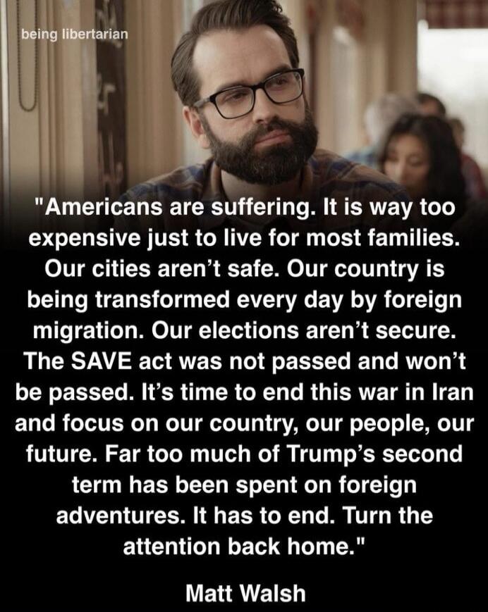 being libertarian Americans are suffering. It is way too expensive just to live for most families. Our cities aren't safe. Our country is being transformed every day by foreign migration. Our elections aren't secure. The SAVE act was not passed and won't be passed. It's time to end this war in Iran and focus on our country, our people, our future. 