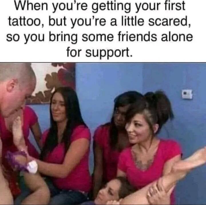 When you’re getting your first tattoo, but you’re a little scared, so you bring some friends alone for support.