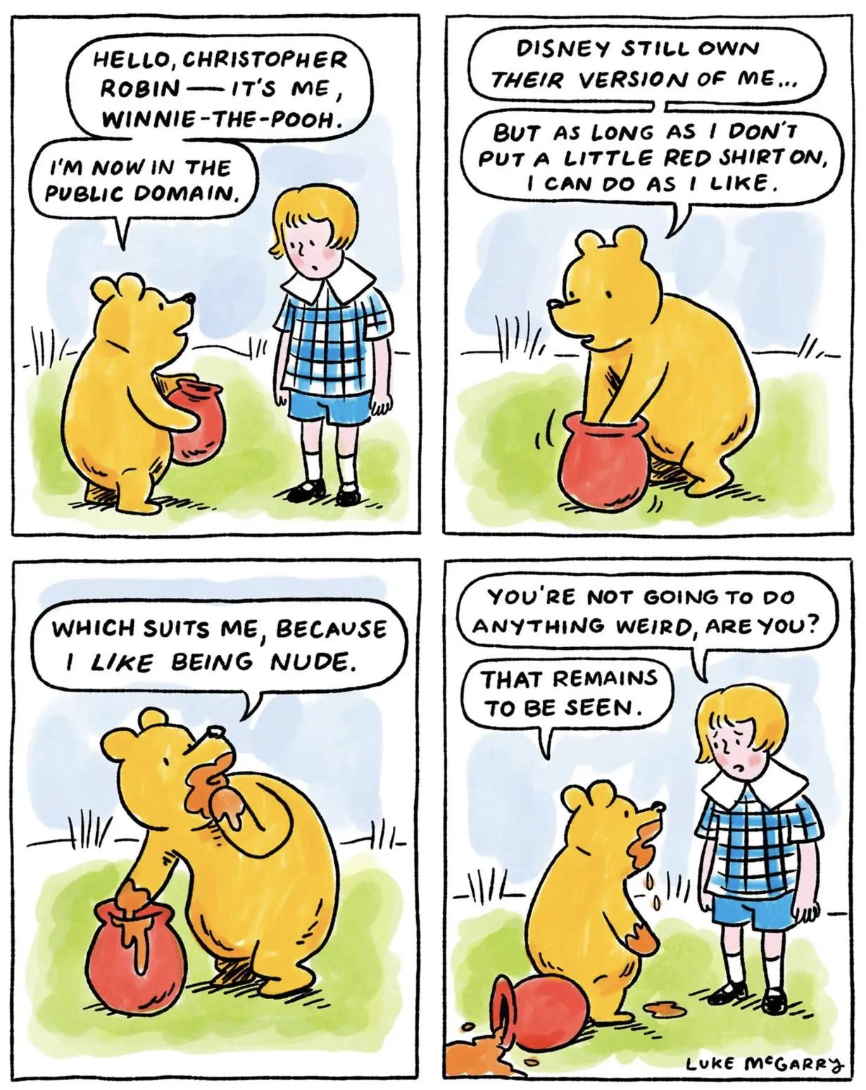 HELLO CHRISTOPHER ROBIN ITS ME WINNIE THE POOH IM NOW IN THE PuBLIC DOMAIN WHICH SUITS ME BECAUSE LIKE BEING NUDE DISNEY STiLL owN THEIR VERSION OF ME BUT As LONG AS DONT PUT A LITTLE RED SHIRTON cAN DO AS LIKE YOURE NOT GOING To DO ANYTHING WEIRD ARE YOU THAT REMAINS TO BE SEEN LUKE MEGARRY