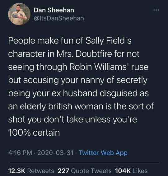 Dan Sheehan Y ltsDanSheehan ZETeTol AN L CRIVa RO IS E VATl B character in Mrs Doubtfire for not STeTTale R algelSlealale o1l a MUY IIETaa SRR URT but accusing your nanny of secretly oTTaleRYe I N lIN oElgleRe NeUto T an elderly british woman is the sort of shot you dont take unless youre 100 certain 416 PM 2020 03 31 Twitter Web App 123K Retweets 227 Quote Tweets 104K Likes