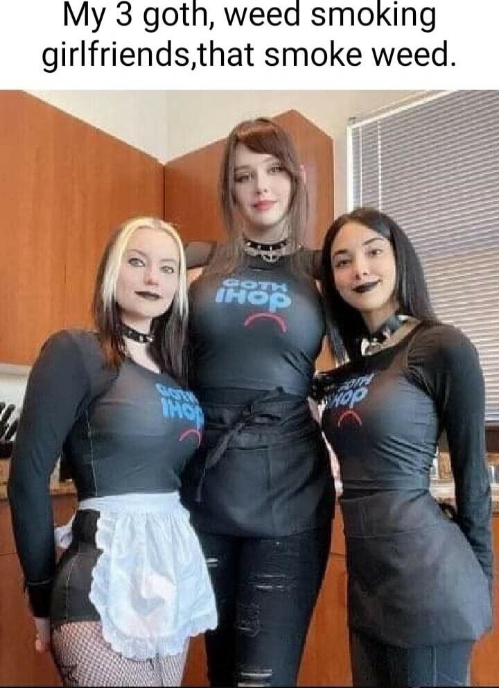 My 3 goth, weed smoking girlfriends, that smoke weed.