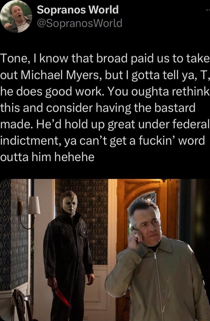 Sopranos World y SopranosWorld LR NG lAGEd T e ETe RoE e RVER R 1 X out Michael Myers but gotta tell ya T he does good work You oughta rethink this and consider having the bastard made Hed hold up great under federal indictment ya cant get a fuckin word outta him hehehe