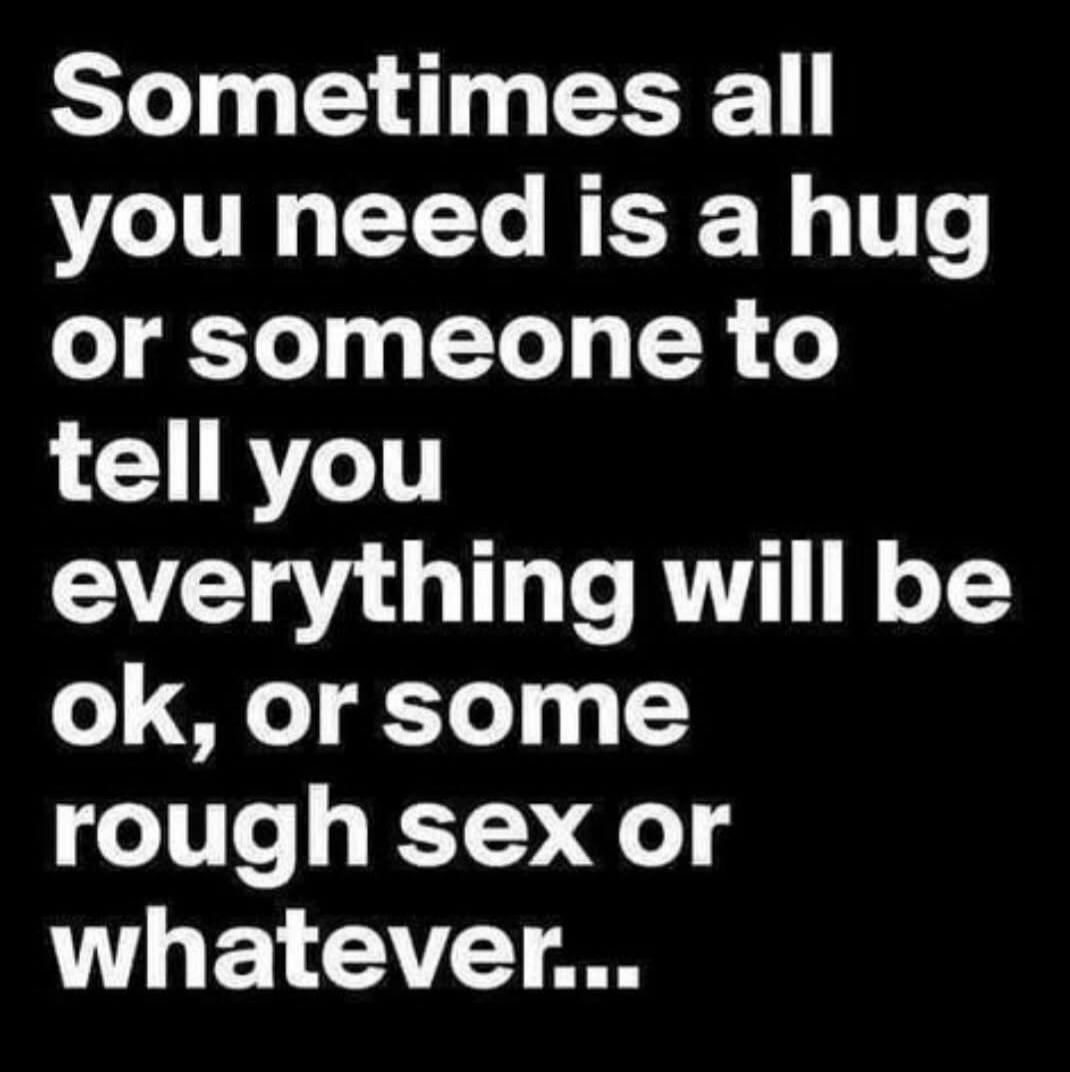 Sometimes all you need is a hug or someone to tell you everything will be ok, or some rough sex or whatever...