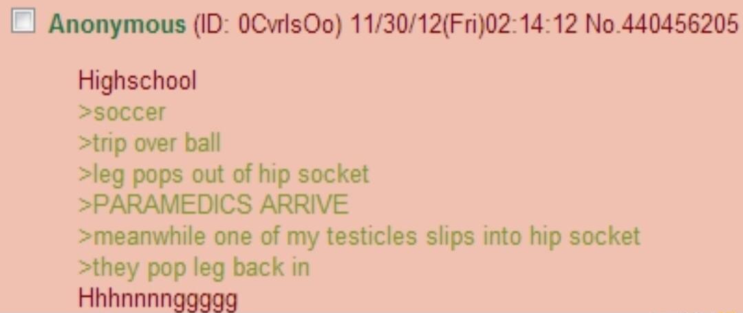 Anonymous ID 0CwisOo 113012Fri021412 No440456205 Highschool soccer trip over ball leg pops out of hip socket PARAMEDICS ARRIVE meanwhile one of my testicles slips into hip socket they pop leg back in Hhhnnnngggag