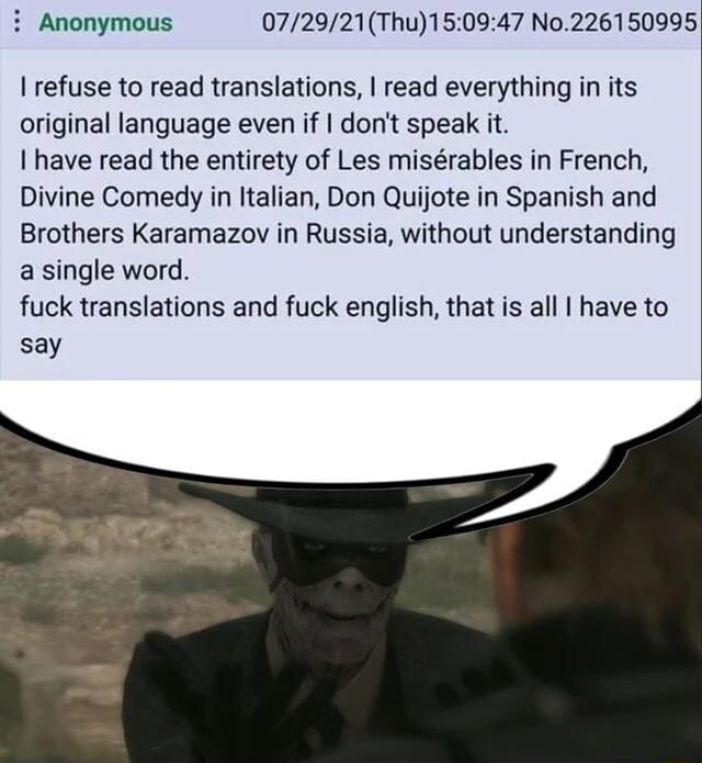 i Anonymous 072921Thu150947 No226150995 refuse to read translations read everything in its original language even if dont speak it have read the entirety of Les misrables in French Divine Comedy in Italian Don Quijote in Spanish and Brothers Karamazov in Russia without understanding a single word fuck translations and fuck english that is all have to say