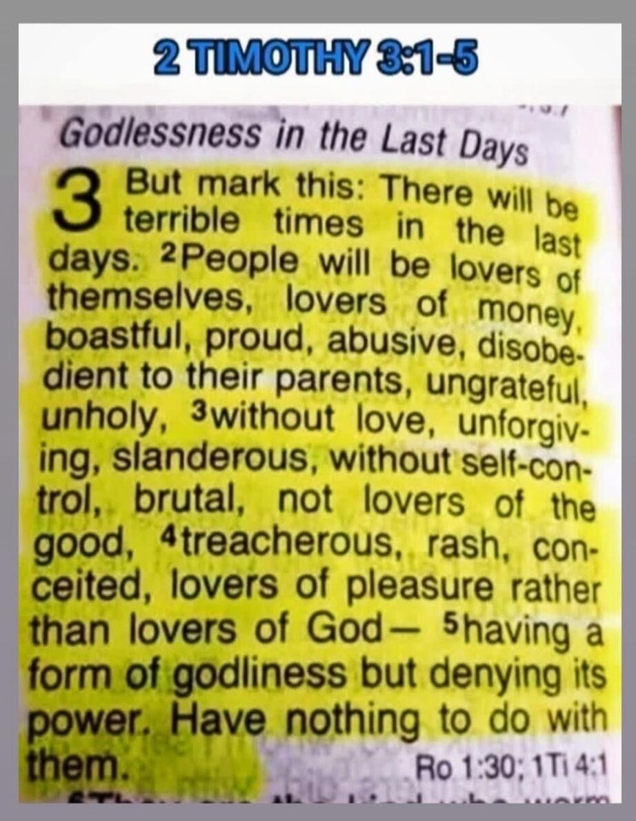 2 TIMOTHY 3:1-5 Godlessness in the Last Days But mark this: There will be terrible times in the last days. People will be lovers of themselves, lovers of money, boastful, proud, abusive, disobedient to their parents, ungrateful, unholy, without love, unforgiving, slanderous, without self-control, brutal, not lovers of the good, treacherous, rash, c