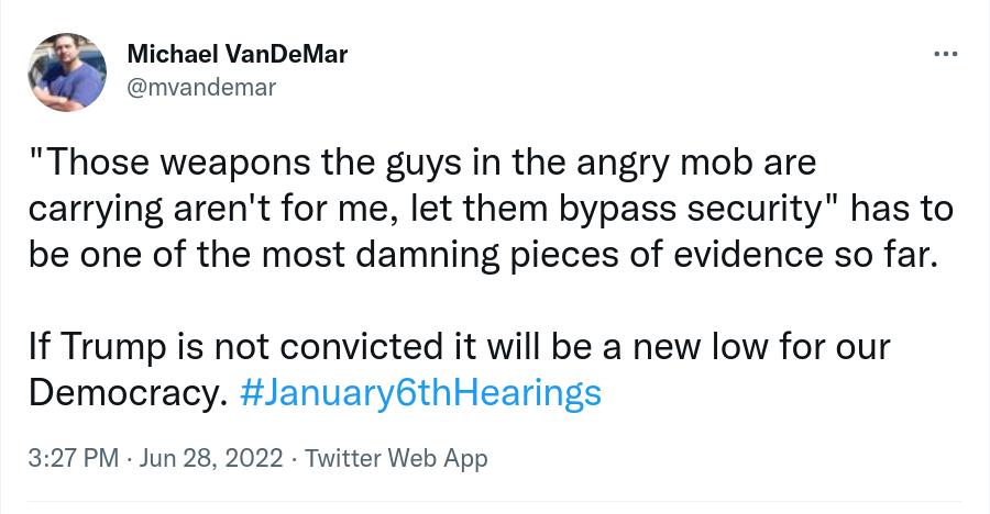 6 Michael VanDeMar mvandemar Those weapons the guys in the angry mob are carrying arent for me let them bypass security has to be one of the most damning pieces of evidence so far If Trump is not convicted it will be a new low for our Democracy January6thHearings 327PM Jun 28 2022 Twitter Web App