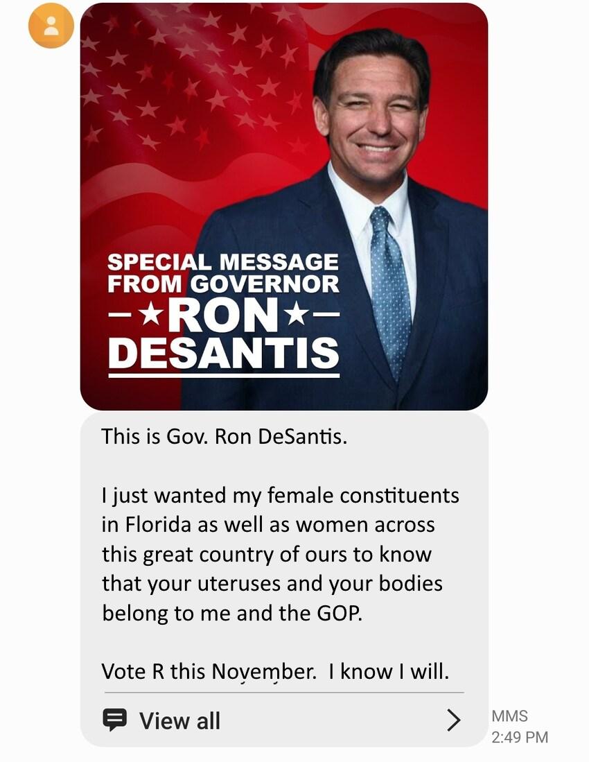 SPECIAL MESSAGE FROM GOVERNOR et 1101 oty DESANTIS This is Gov Ron DeSantis 1 just wanted my female constituents in Florida as well as women across this great country of ours to know that your uteruses and your bodies belong to me and the GOP Vote R this Noyember know will Viewall Mms 249PM