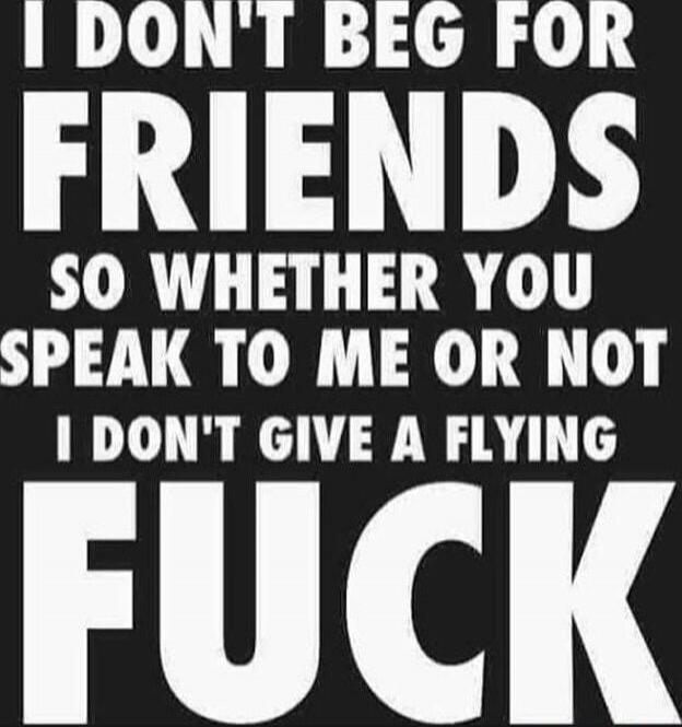 I DON'T BEG FOR FRIENDS SO WHETHER YOU SPEAK TO ME OR NOT I DON'T GIVE A FLYING FUCK