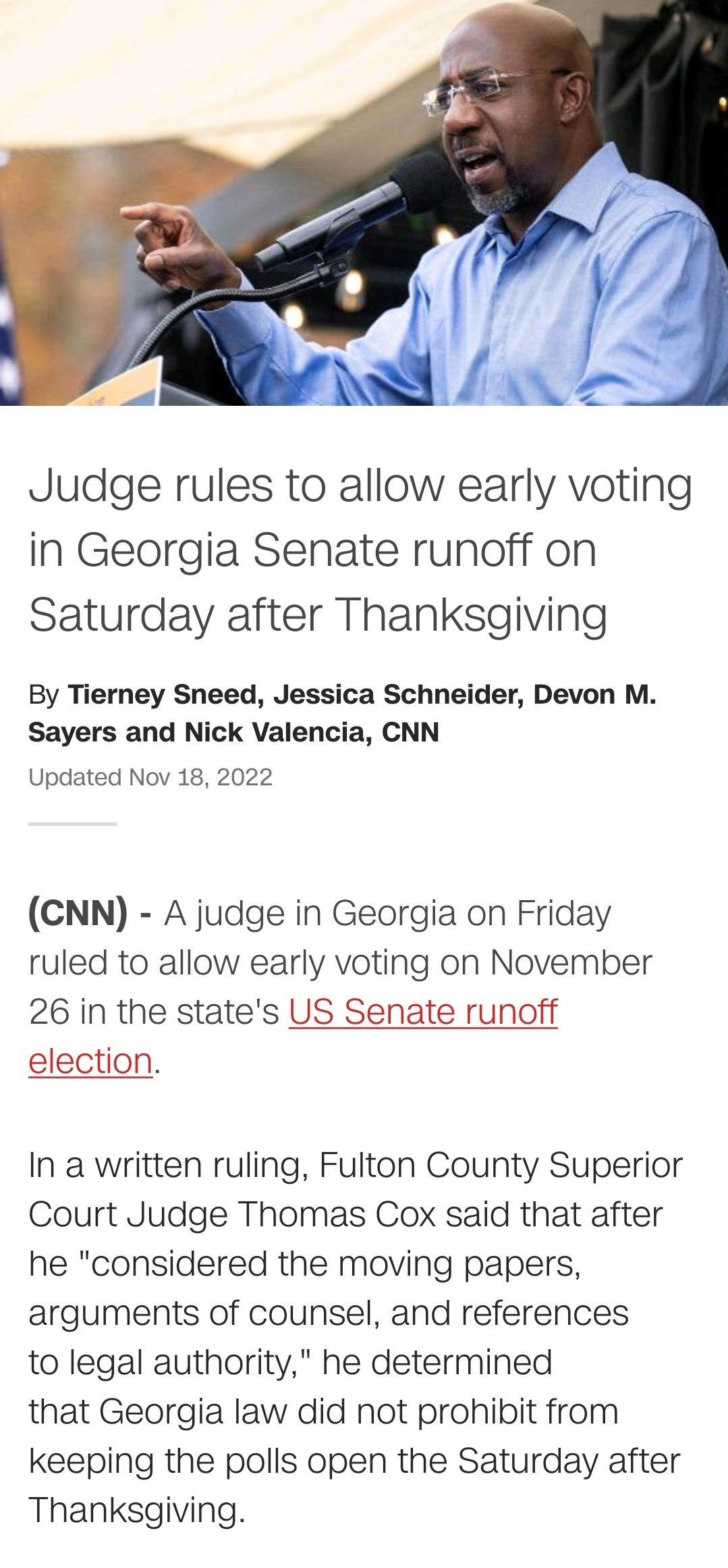 y Judge rules to allow early voting in Georgia Senate runoff on Saturday after Thanksgiving By Tierney Sneed Jessica Schneider Devon M Sayers and Nick Valencia CNN Updated Nov 18 2022 CNN A judge in Georgia on Friday ruled to allow early voting on November 26 in the states US Senate runoff election In a written ruling Fulton County Superior Court Judge Thomas Cox said that after he considered the 