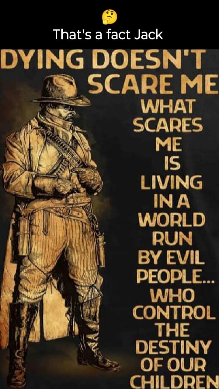 That's a fact Jack. Dying doesn't scare me. What scares me is living in a world run by evil people... who control the destiny of our children.