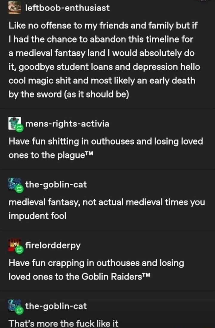 CLEEEEEGITEER Like no offense to my friends and family but if LECRGCGELTER CELEL LR GIER Iy B TR g a medieval fantasy land would absolutely do it goodbye student loans and depression hello cool magic shit and most likely an early death by the sword as it should be a UCLER T ST GV EY Have fun shitting in outhouses and losing loved LLEER CR GERLET TR the goblin cat medieval fantasy not actual mediev