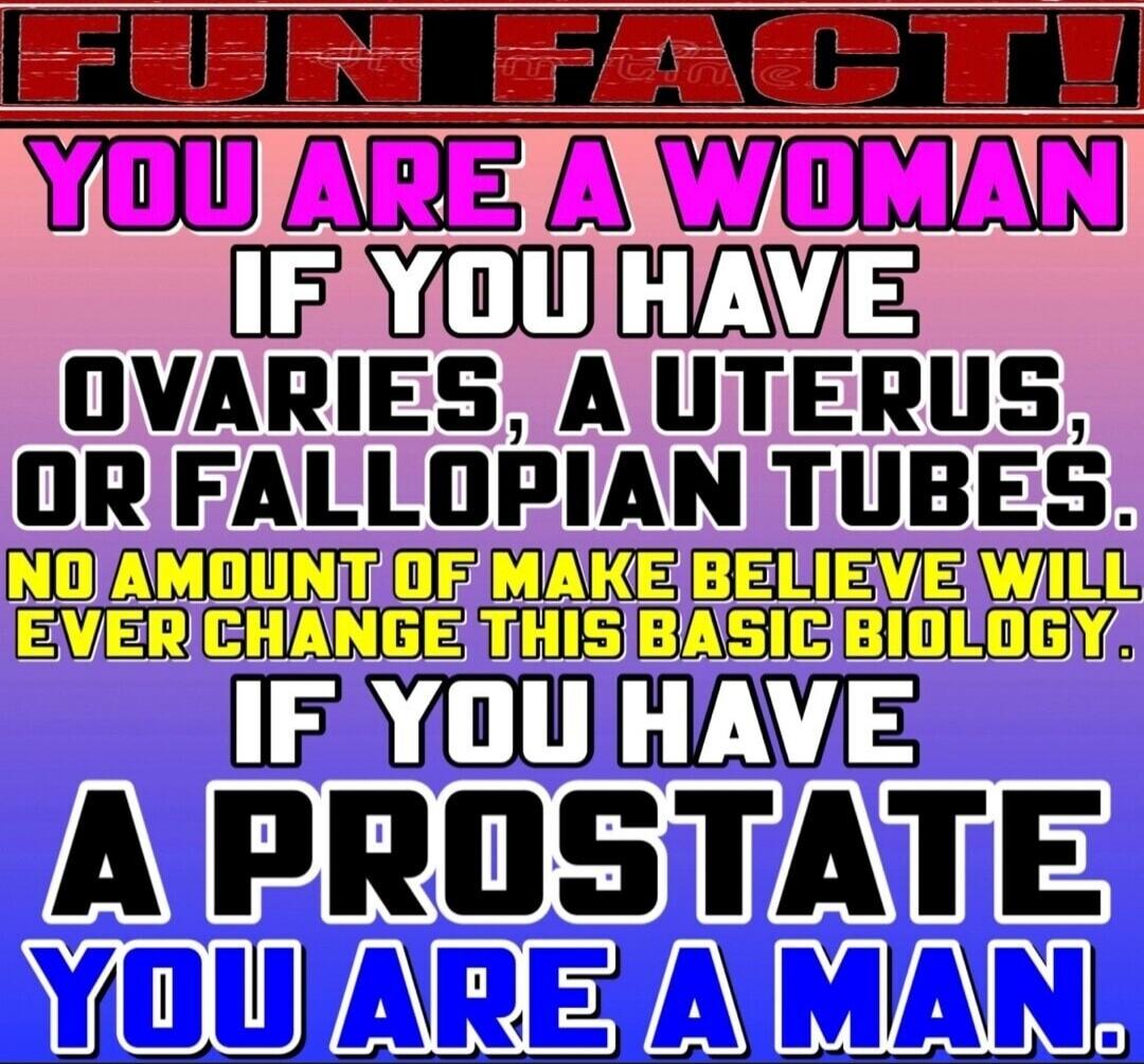 FUN FACT! YOU ARE A WOMAN IF YOU HAVE OVARIES, A UTERUS, OR FALLOPIAN TUBES. NO AMOUNT OF MAKE BELIEVE WILL EVER CHANGE THIS BASIC BIOLOGY. IF YOU HAVE A PROSTATE YOU ARE A MAN.