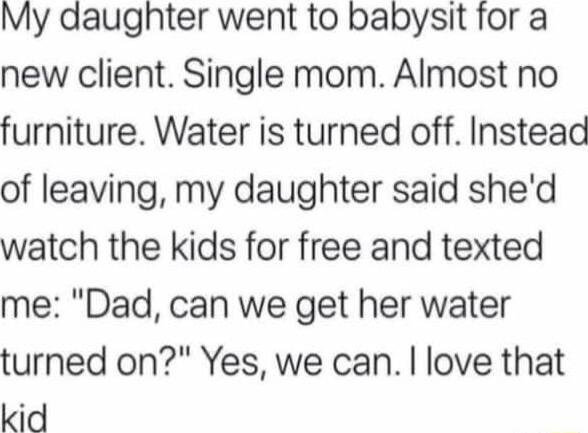 My daughter went to babysit for a new client Single mom Aimost no furniture Water is turned off Instead of leaving my daughter said shed watch the kids for free and texted me Dad can we get her water turned on Yes we can love that kid