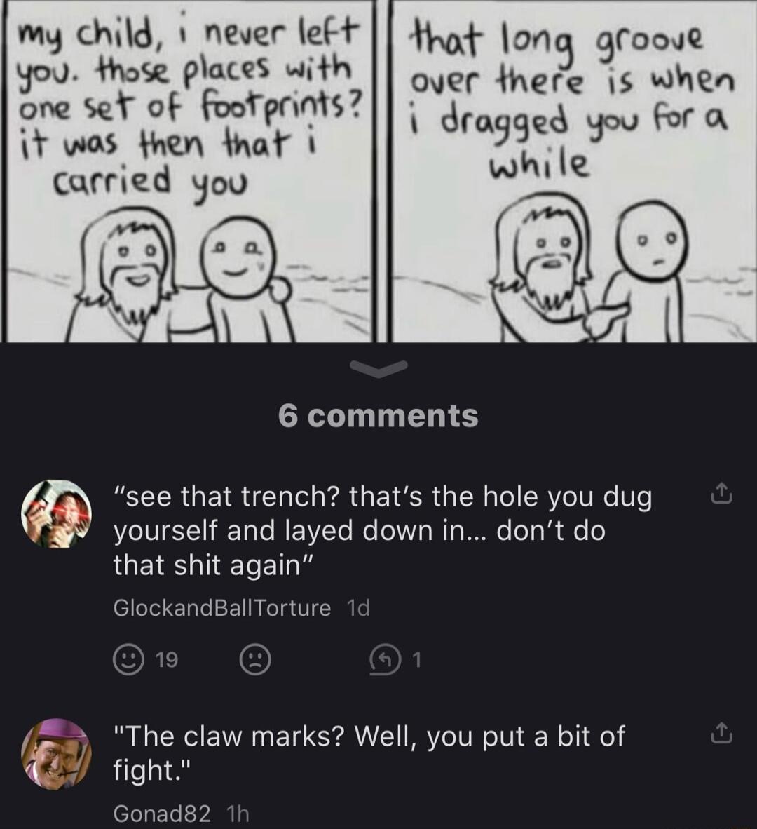 my child 1 never left Hhat on ooyl you thote places with 9 over there is whea ne set of footprints f wos then hap dm i carried yoo whie 6 comments f see that trench thats the hole you dug yourself and layed down in dont do that shit again GlockandBallTorture 5 The claw marks Well you put a bit of Y fight Gonad82