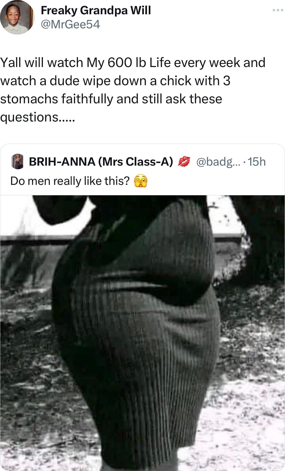 Freaky Grandpa Will Yall will watch My 600 Ib Life every week a watch a dude wipe down a chick with 3 stomachs faithfully and still ask these questions BRIH ANNA Mrs Class A Do men really like this g