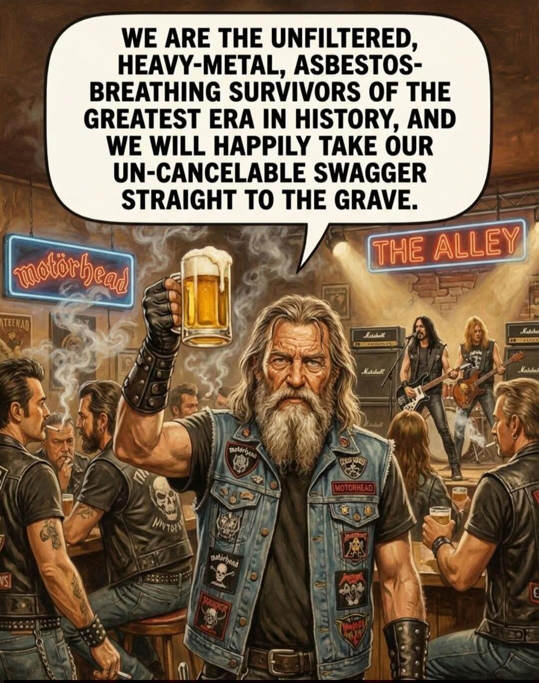 WE ARE THE UNFILTERED, HEAVY-METAL, ASBESTOS-BREATHING SURVIVORS OF THE GREATEST ERA IN HISTORY, AND WE WILL HAPPILY TAKE OUR UN-CANCELABLE SWAGGER STRAIGHT TO THE GRAVE. motorhead THE ALLEY