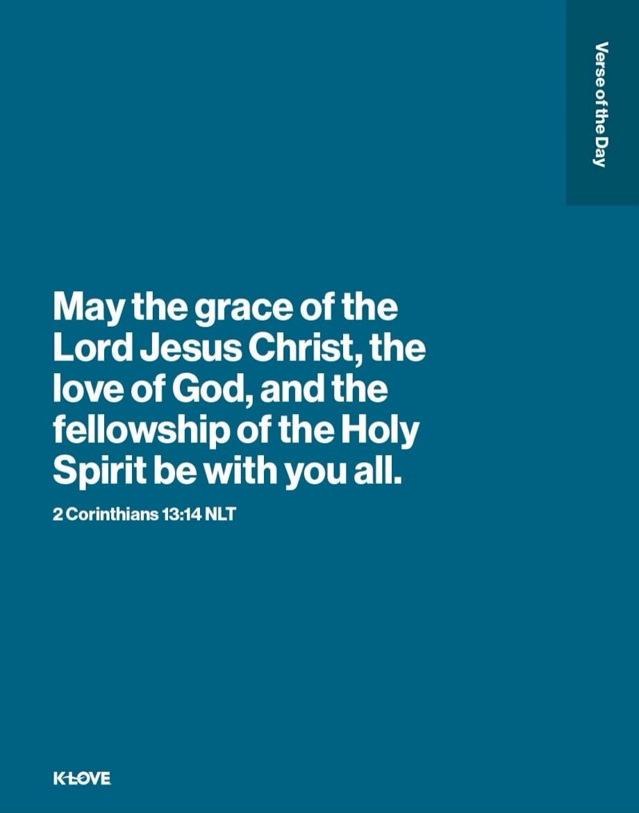 Verse of the Day. May the grace of the Lord Jesus Christ, the love of God, and the fellowship of the Holy Spirit be with you all. 2 Corinthians 13:14 NLT. K-LOVE.