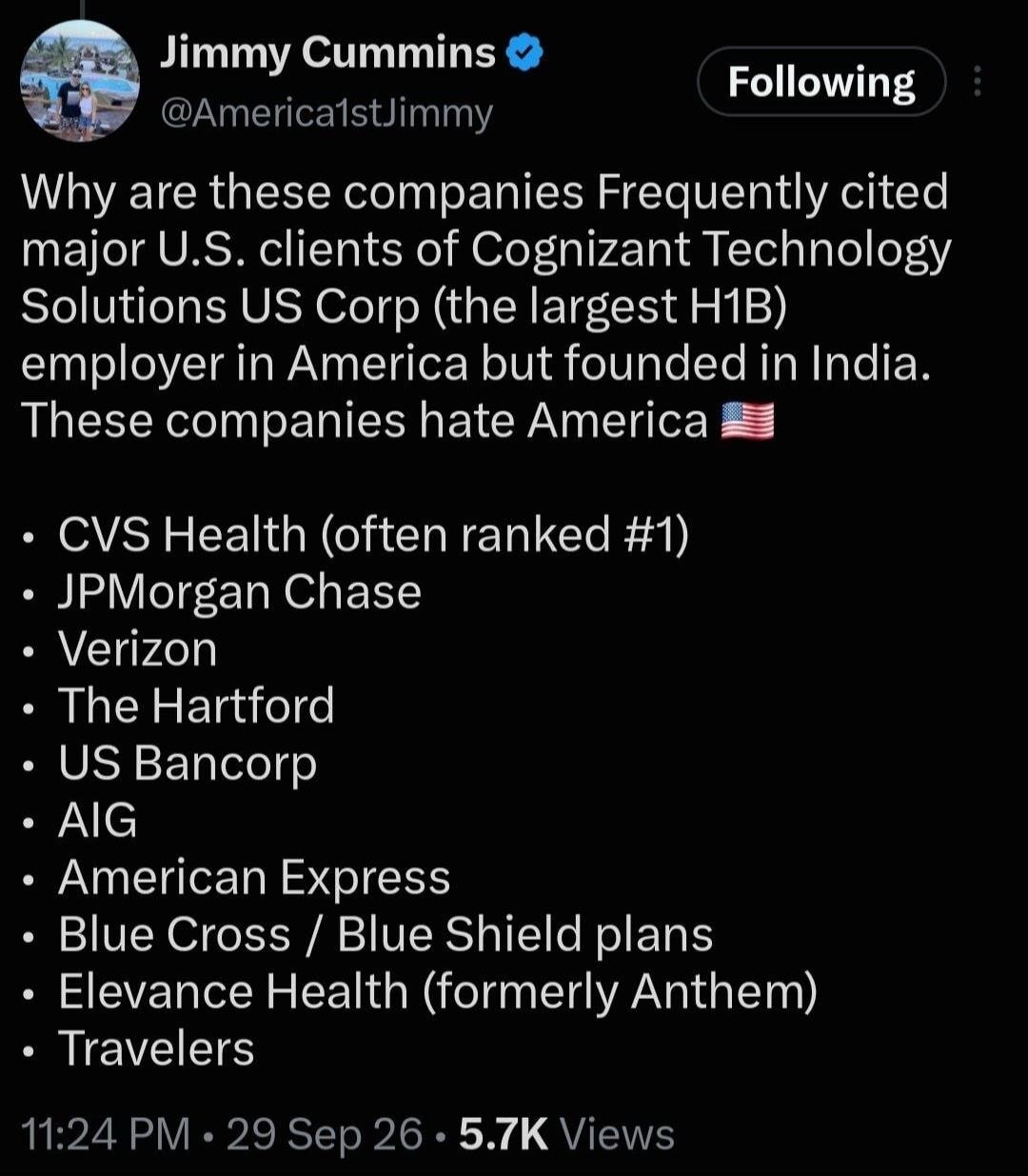 Jimmy Cummins @America1stJimmy Following Why are these companies Frequently cited major U.S. clients of Cognizant Technology Solutions US Corp (the largest H1B) employer in America but founded in India. These companies hate America 🇺🇸 CVS Health (often ranked #1) JPMorgan Chase Verizon The Hartford US Bancorp AIG American Express Blue Cross / Blue 