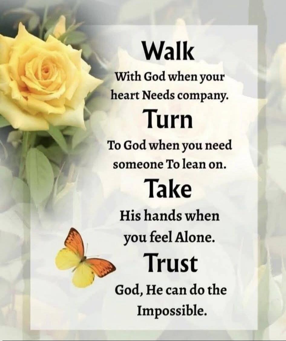 Walk With God when your heart Needs company. Turn To God when you need someone To lean on. Take His hands when you feel Alone. Trust God, He can do the Impossible.