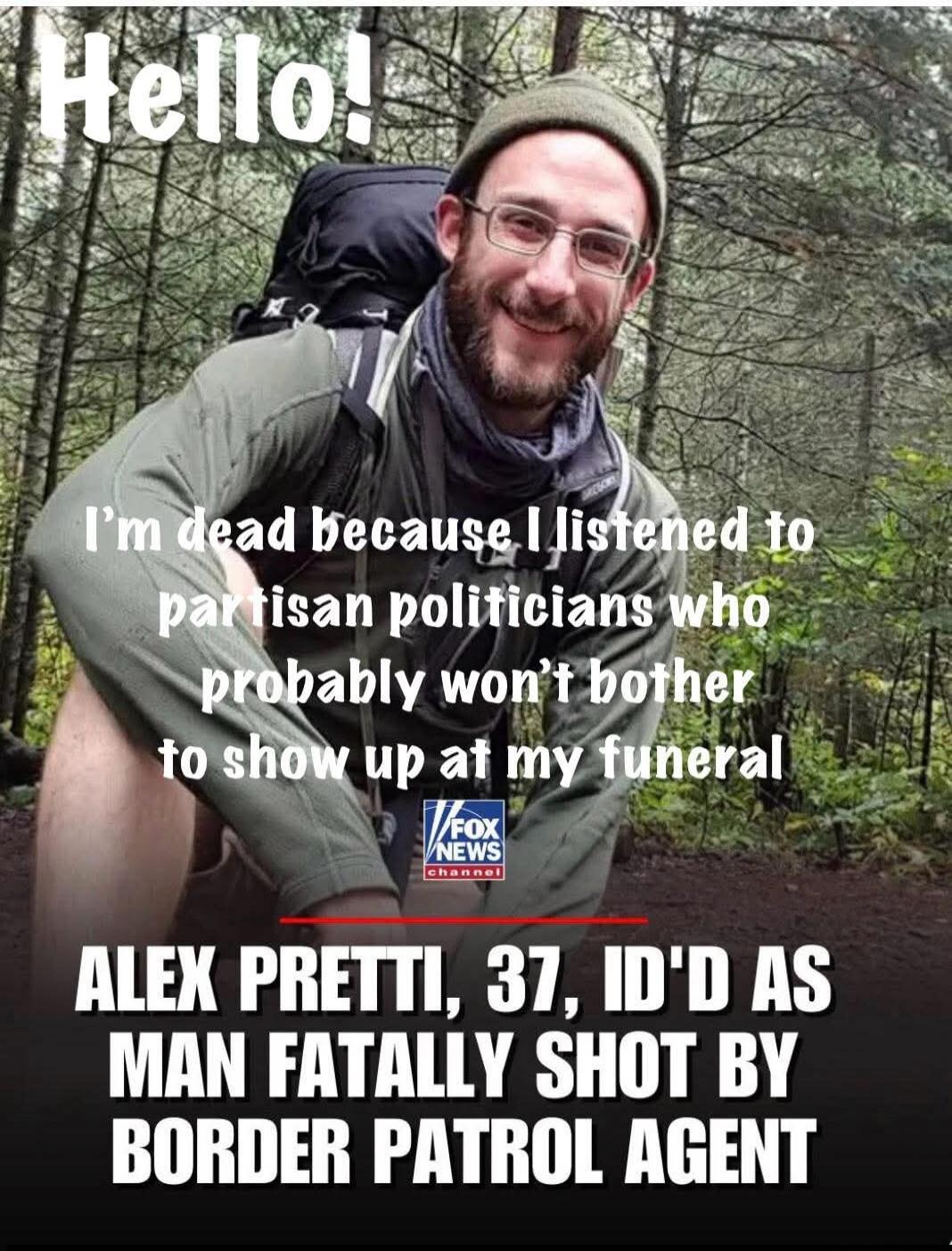 Hello! I'm dead because I listened to partisan politicians who probably won't bother to show up at my funeral
ALEX PRETTI, 37, [text may be corrupted] FATALLY SHOT BY BORDER PATROL AGENT