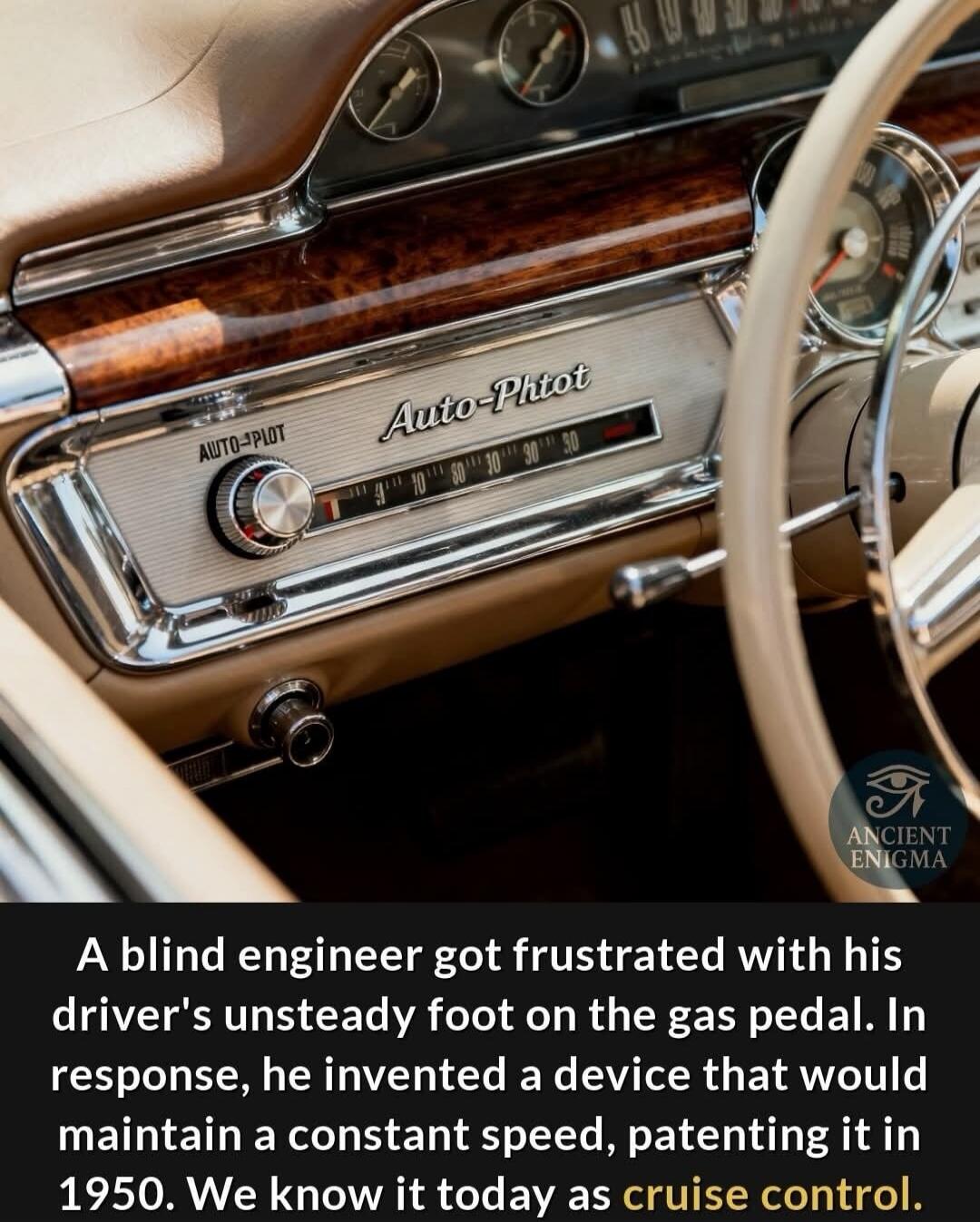 A blind engineer got frustrated with his driver's unsteady foot on the gas pedal. In response, he invented a device that would maintain a constant speed, patenting it in 1950. We know it today as cruise control.
Session ID: 1030452.