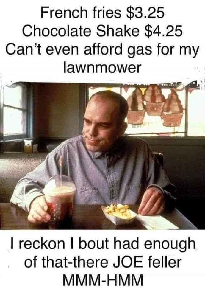 French fries $3.25 Chocolate Shake $4.25 Can't even afford gas for my lawnmower I reckon I bout had enough of that-there JOE feller MMM-HMM