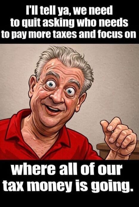 I'll tell ya, we need to quit asking who needs to pay more taxes and focus on where all of our tax money is going.