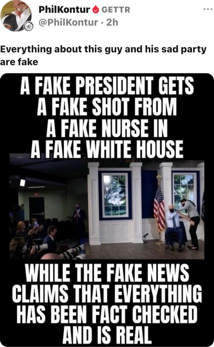 Everything about this guy and his sad party are fake
A FAKE PRESIDENT GETS A FAKE SHOT FROM A FAKE NURSE IN A FAKE WHITE HOUSE
WHILE THE FAKE NEWS CLAIMS THAT EVERYTHING HAS BEEN FACT CHECKED AND IS REAL