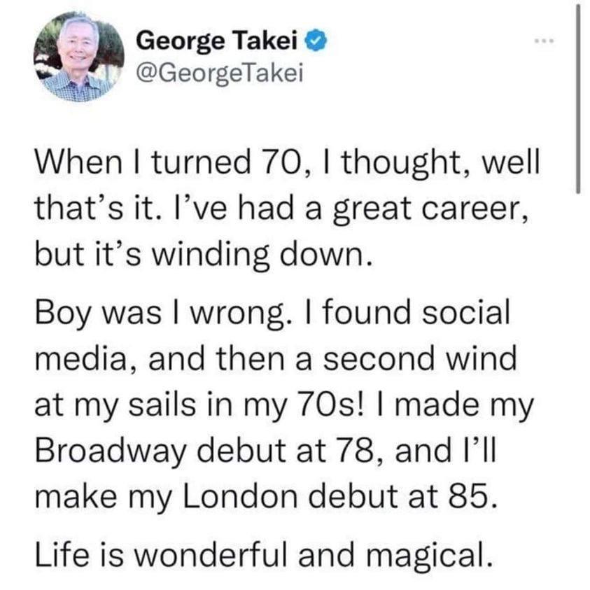 i George Takei w GeorgeTakei When turned 70 thought well thats it Ive had a great career but its winding down Boy was wrong found social media and then a second wind at my sails in my 70s made my Broadway debut at 78 and Ill make my London debut at 85 Life is wonderful and magical