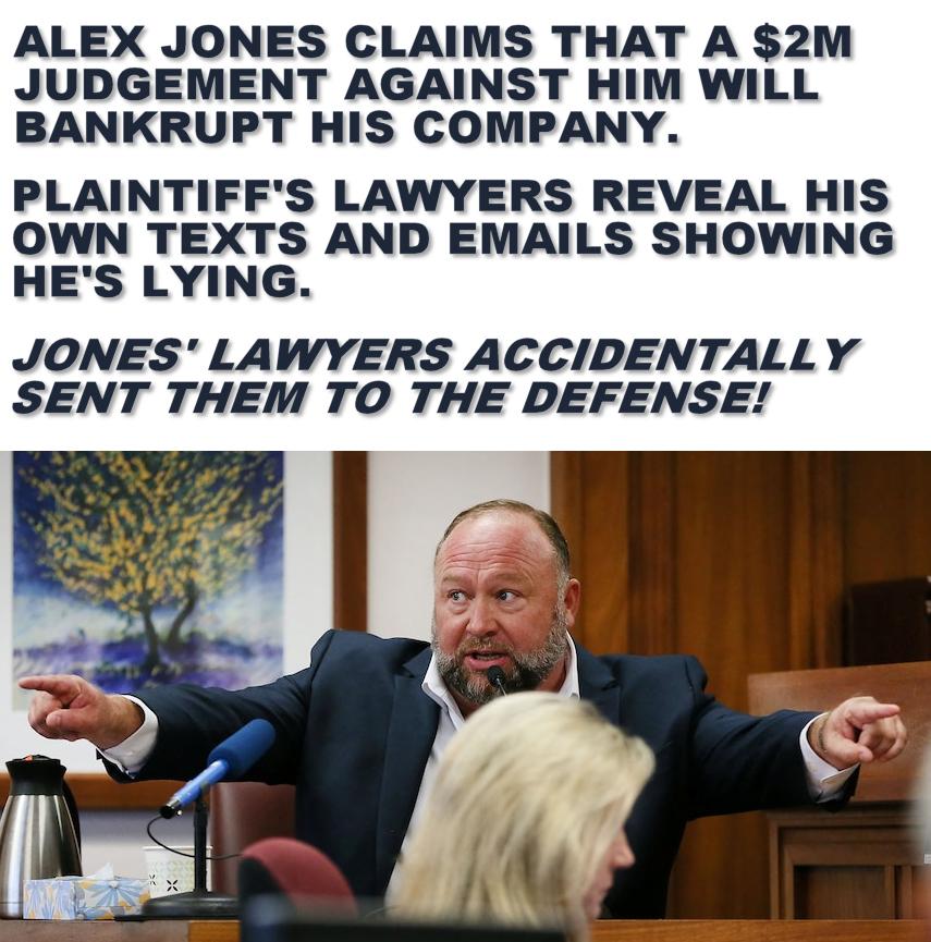 ALEX JONES CLAIMS THAT A 2M JUDGEMENT AGAINST HIM WILL BANKRUPT HIS COMPANY PLAINTIFFS LAWYERS REVEAL HIS OWN TEXTS AND EMAILS SHOWING HES LYING JONES LAWYERS ACCIDENTALLY SENT THEM TO THE DEFENSE