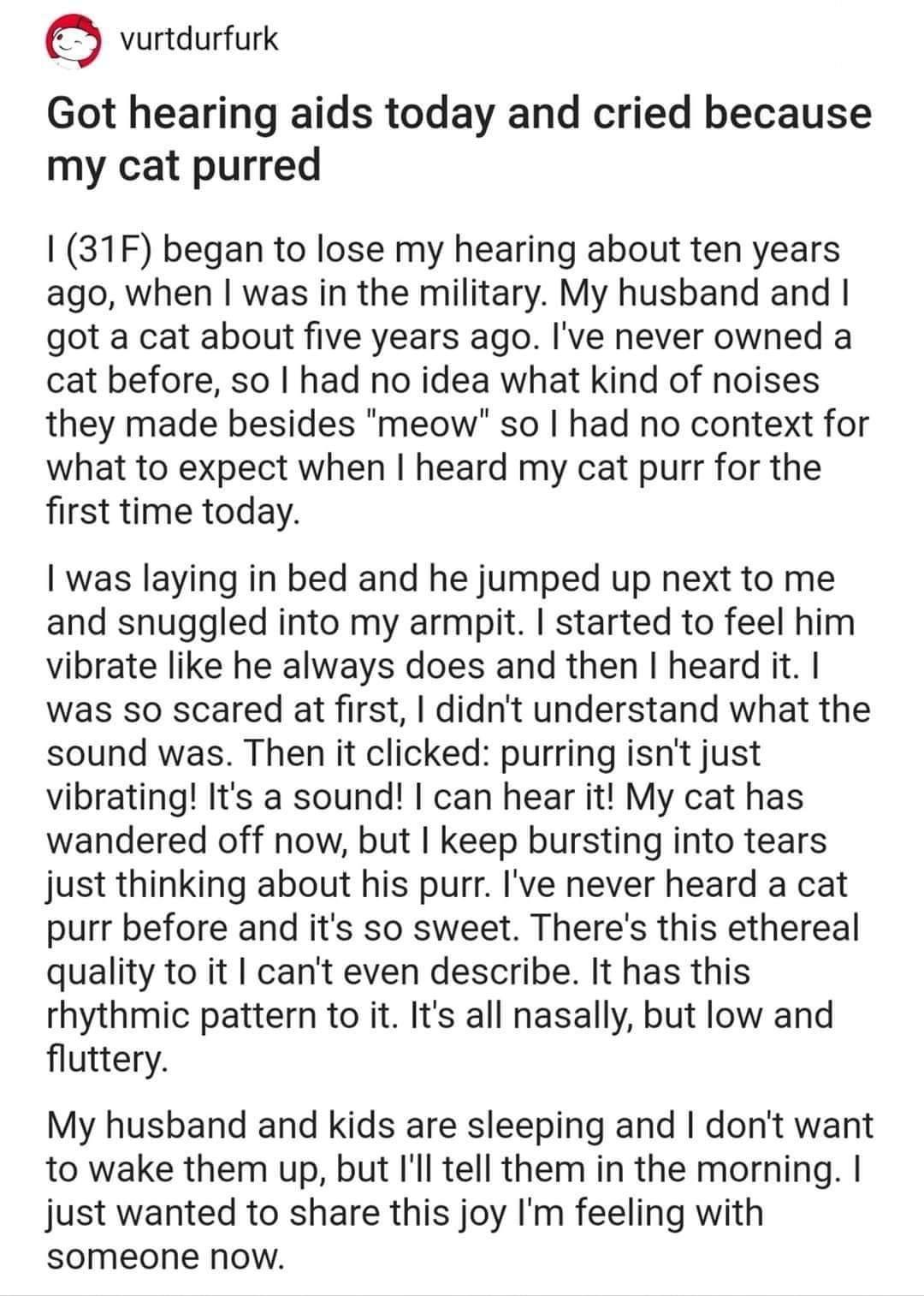 G vurtdurfurk Got hearing aids today and cried because my cat purred 31F began to lose my hearing about ten years ago when was in the military My husband and got a cat about five years ago Ive never owned a cat before so had no idea what kind of noises they made besides meow so had no context for what to expect when heard my cat purr for the first time today was laying in bed and he jumped up next